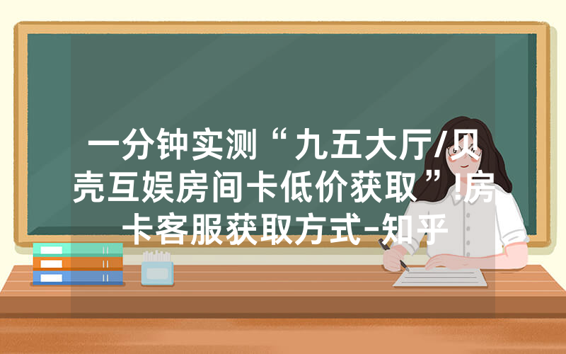 一分钟实测“九五大厅/贝壳互娱房间卡低价获取”!房卡客服获取方式-知乎