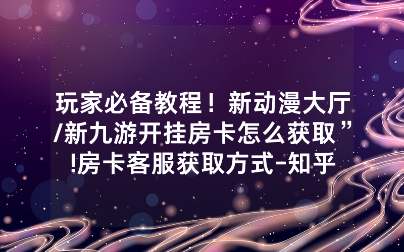 玩家必备教程！新动漫大厅/新九游开挂房卡怎么获取”!房卡客服获取方式-知乎