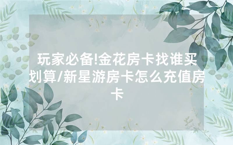 玩家必备!金花房卡找谁买划算/新星游房卡怎么充值房卡