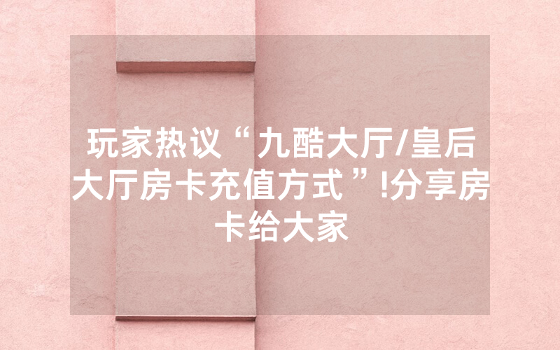玩家热议“九酷大厅/皇后大厅房卡充值方式”!分享房卡给大家