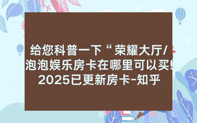 给您科普一下“荣耀大厅/泡泡娱乐房卡在哪里可以买!2025已更新房卡-知乎