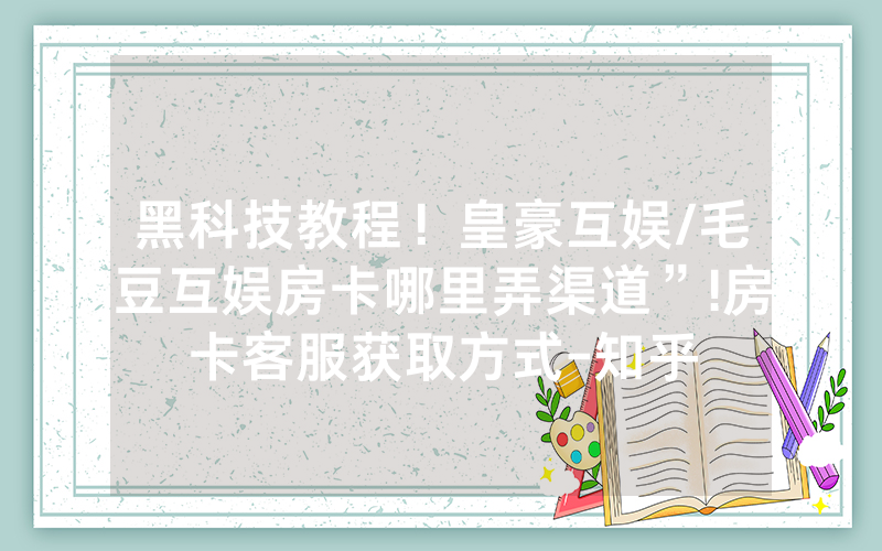 黑科技教程！皇豪互娱/毛豆互娱房卡哪里弄渠道”!房卡客服获取方式-知乎