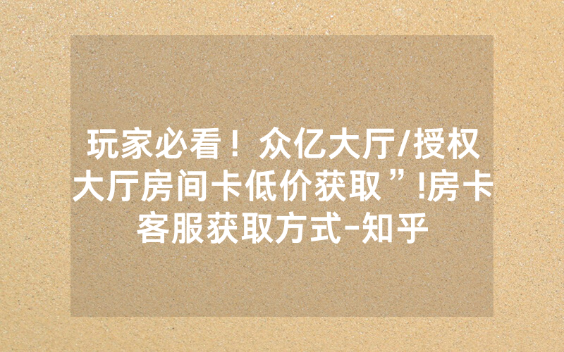 玩家必看！众亿大厅/授权大厅房间卡低价获取”!房卡客服获取方式-知乎