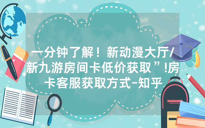 一分钟了解！新动漫大厅/新九游房间卡低价获取”!房卡客服获取方式-知乎