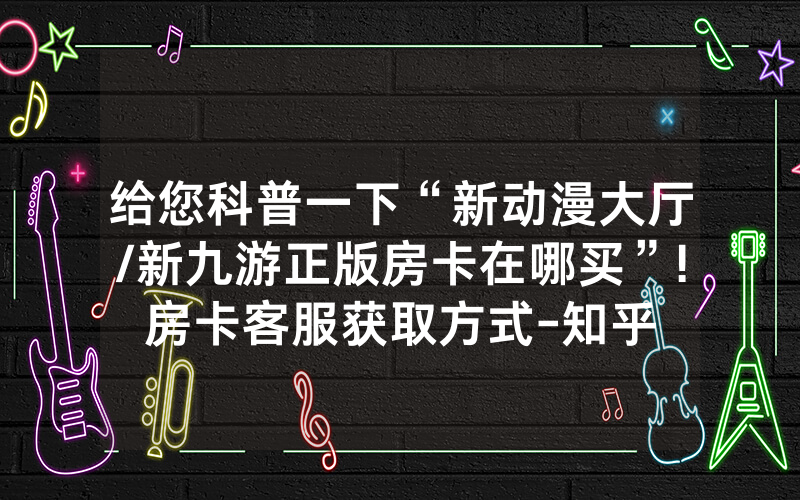 给您科普一下“新动漫大厅/新九游正版房卡在哪买”!房卡客服获取方式-知乎