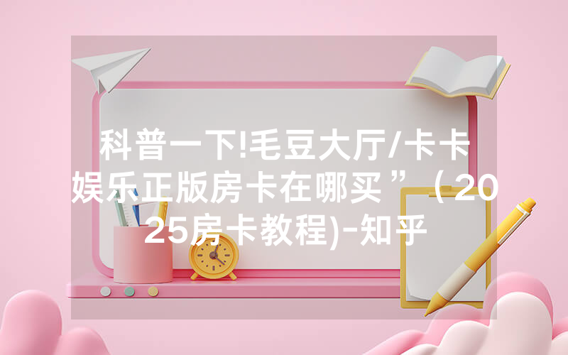 科普一下!毛豆大厅/卡卡娱乐正版房卡在哪买”（2025房卡教程)-知乎