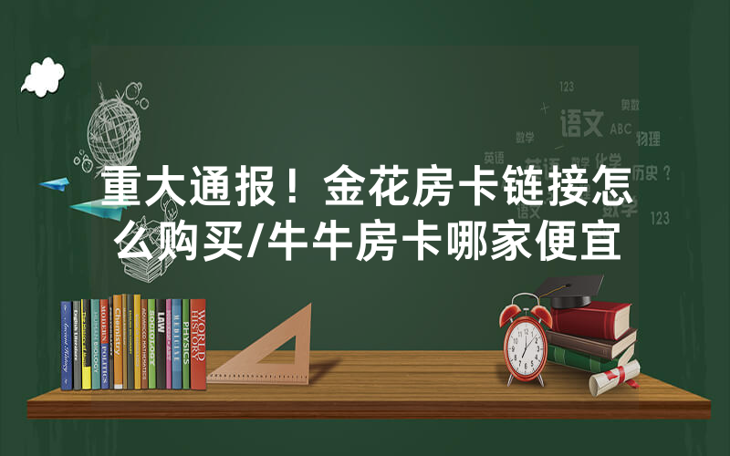 重大通报！金花房卡链接怎么购买/牛牛房卡哪家便宜