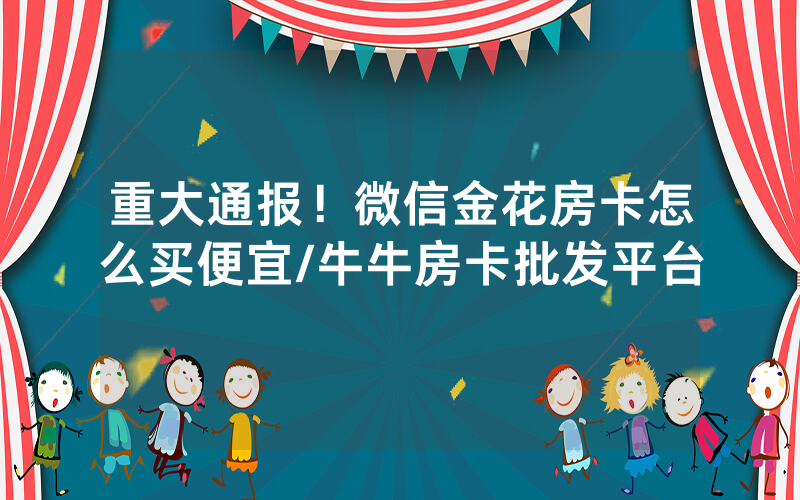 重大通报！微信金花房卡怎么买便宜/牛牛房卡批发平台