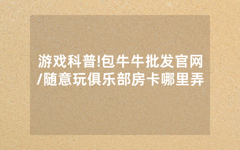 游戏科普!包牛牛批发官网/随意玩俱乐部房卡哪里弄