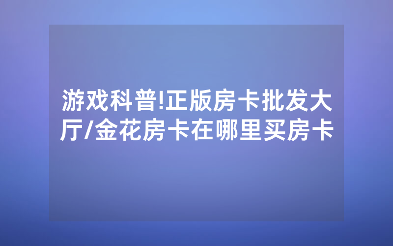 游戏科普!正版房卡批发大厅/金花房卡在哪里买房卡