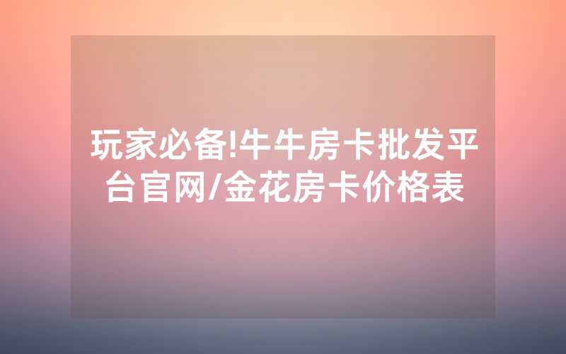 玩家必备!牛牛房卡批发平台官网/金花房卡价格表