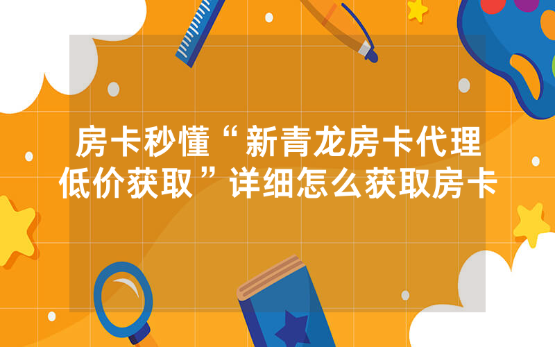 房卡秒懂“新青龙房卡代理低价获取”详细怎么获取房卡