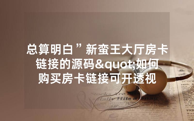 总算明白”新蛮王大厅房卡链接的源码"如何购买房卡链接可开透视