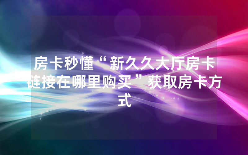 房卡秒懂“新久久大厅房卡链接在哪里购买”获取房卡方式