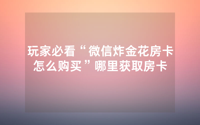 玩家必看“微信炸金花房卡怎么购买”哪里获取房卡