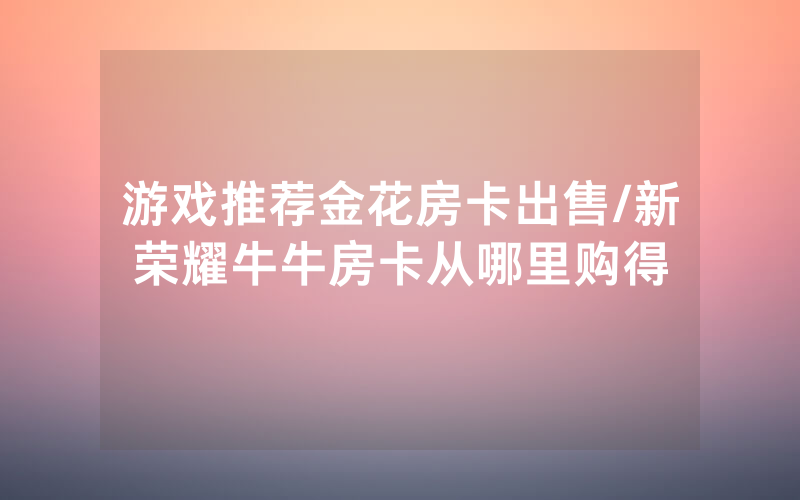 游戏推荐金花房卡出售/新荣耀牛牛房卡从哪里购得