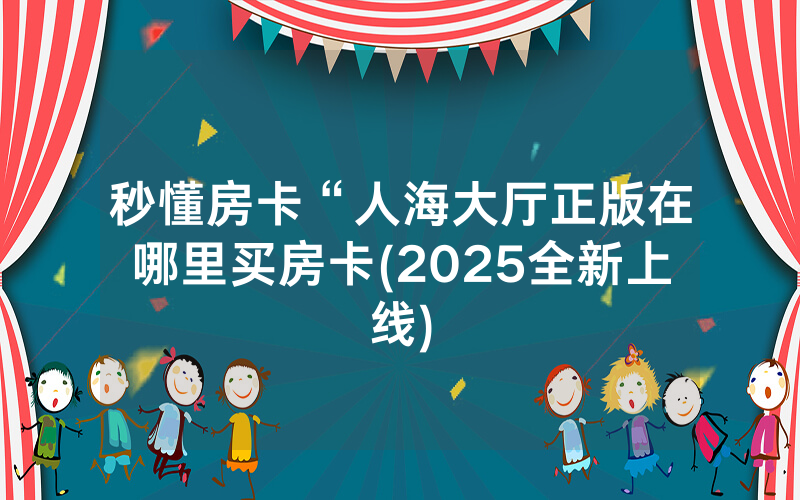 秒懂房卡“人海大厅正版在哪里买房卡(2025全新上线)