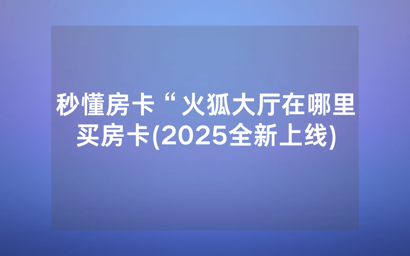 秒懂房卡“火狐大厅在哪里买房卡(2025全新上线)