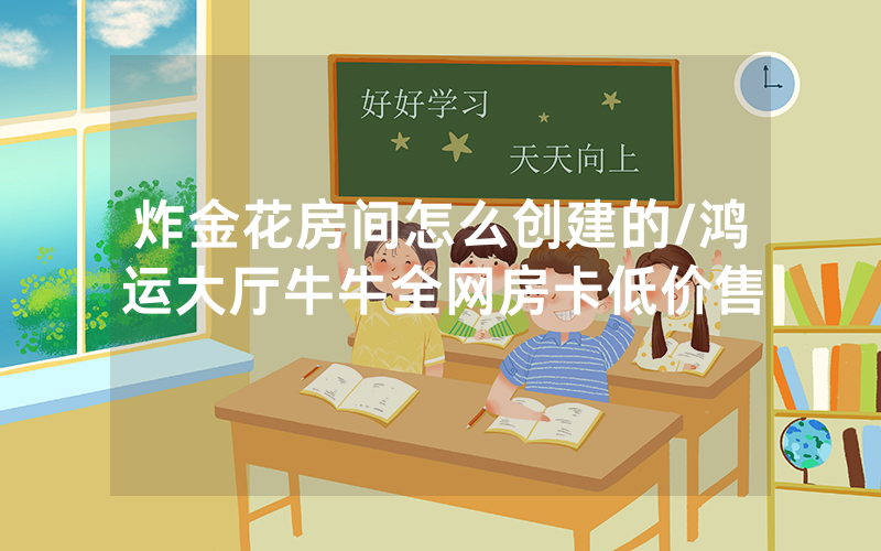 炸金花房间怎么创建的/鸿运大厅牛牛全网房卡低价售