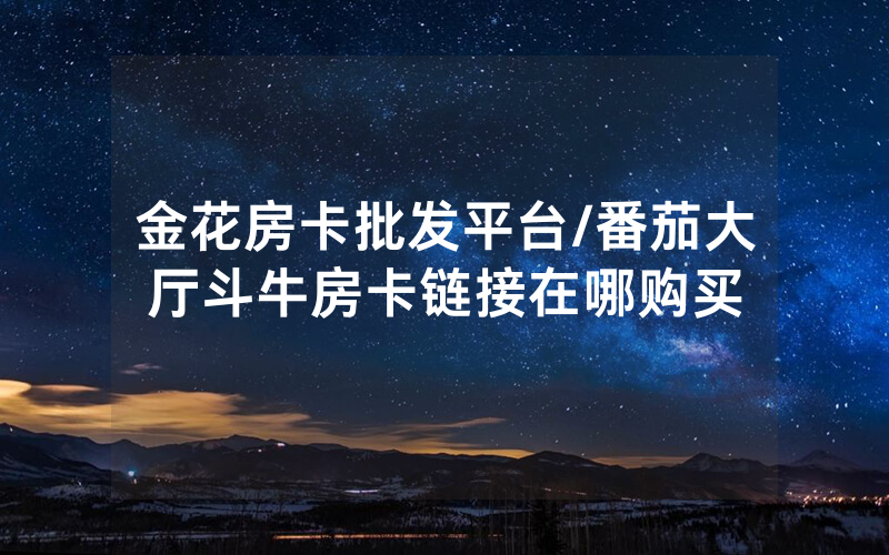 金花房卡批发平台/番茄大厅斗牛房卡链接在哪购买