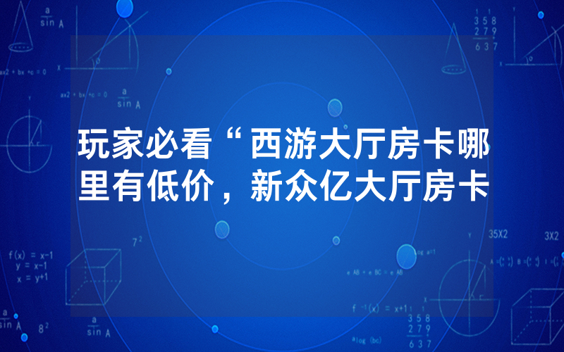 玩家必看“西游大厅房卡哪里有低价，新众亿大厅房卡