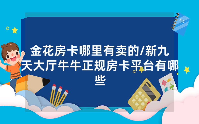 金花房卡哪里有卖的/新九天大厅牛牛正规房卡平台有哪些