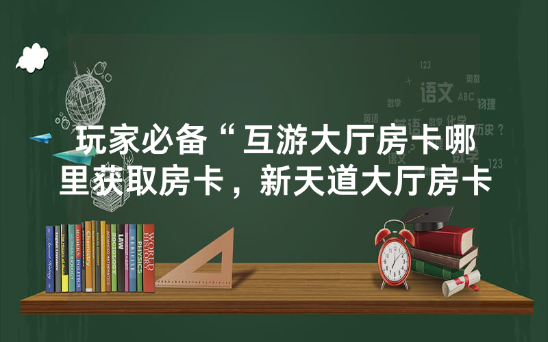 玩家必备“互游大厅房卡哪里获取房卡，新天道大厅房卡