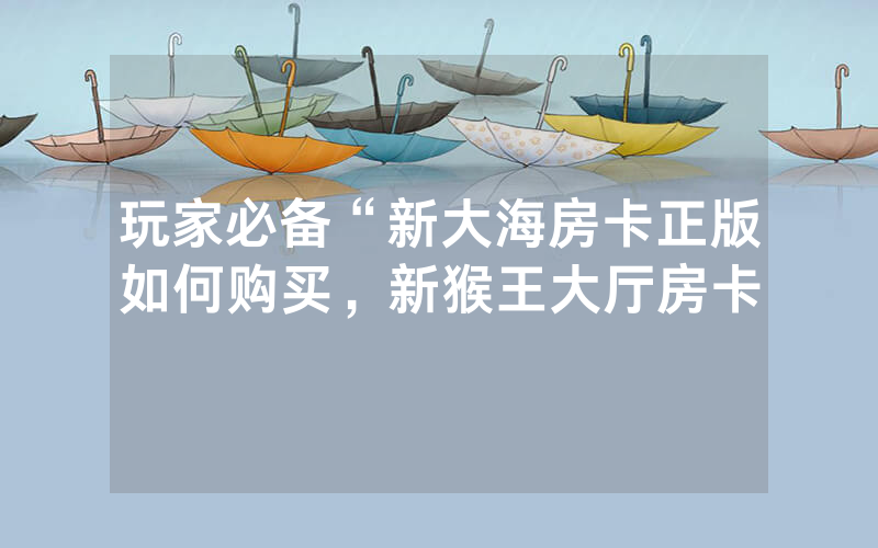 玩家必备“新大海房卡正版如何购买，新猴王大厅房卡