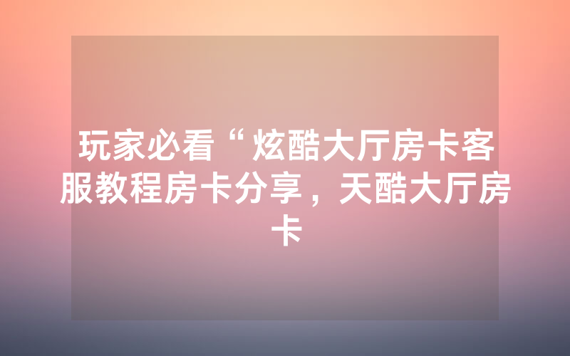 玩家必看“炫酷大厅房卡客服教程房卡分享，天酷大厅房卡