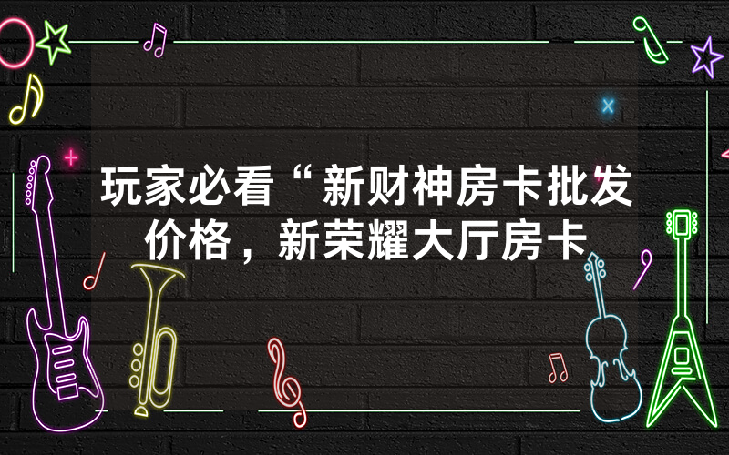玩家必看“新财神房卡批发价格，新荣耀大厅房卡