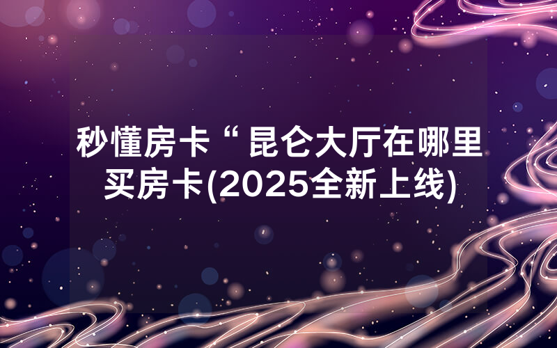 秒懂房卡“昆仑大厅在哪里买房卡(2025全新上线)