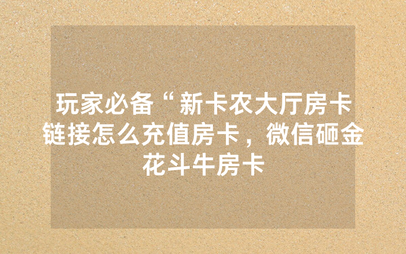 玩家必备“新卡农大厅房卡链接怎么充值房卡，微信砸金花斗牛房卡