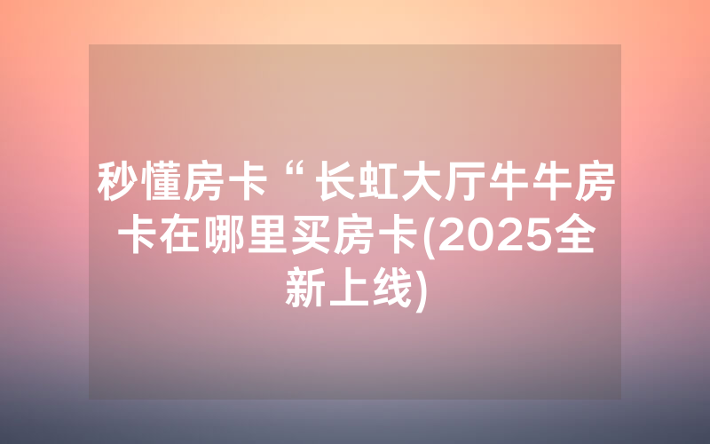 秒懂房卡“长虹大厅牛牛房卡在哪里买房卡(2025全新上线)
