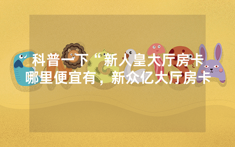 科普一下“新人皇大厅房卡哪里便宜有，新众亿大厅房卡