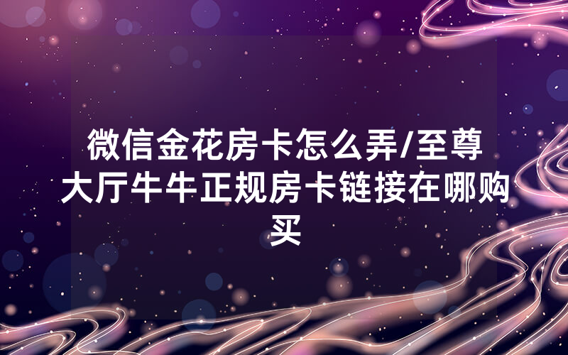 微信金花房卡怎么弄/至尊大厅牛牛正规房卡链接在哪购买