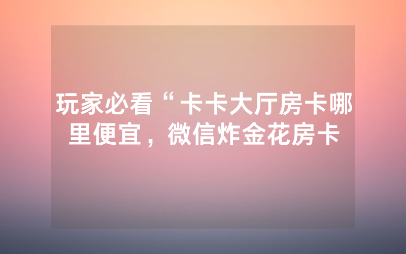 玩家必看“卡卡大厅房卡哪里便宜，微信炸金花房卡