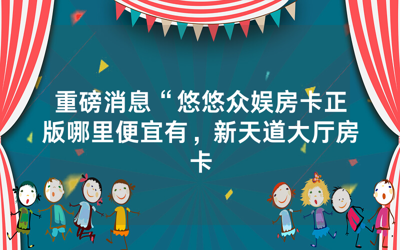 重磅消息“悠悠众娱房卡正版哪里便宜有，新天道大厅房卡