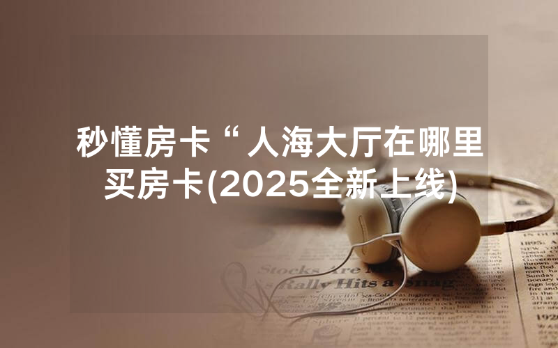 秒懂房卡“人海大厅在哪里买房卡(2025全新上线)