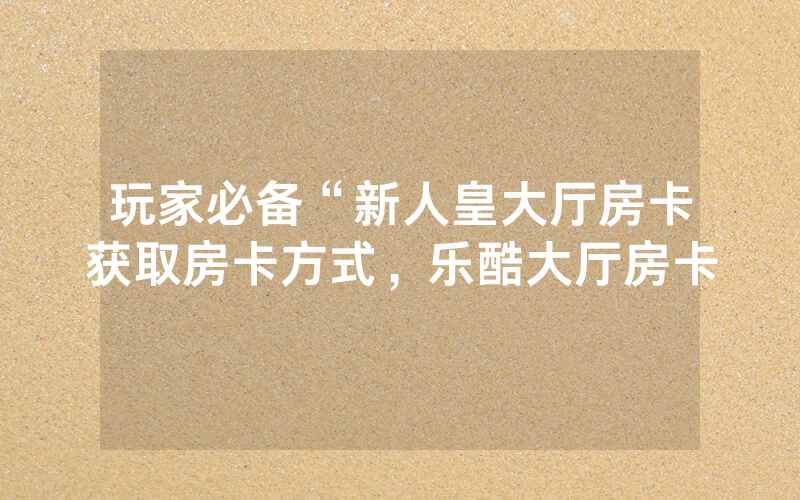 玩家必备“新人皇大厅房卡获取房卡方式，乐酷大厅房卡