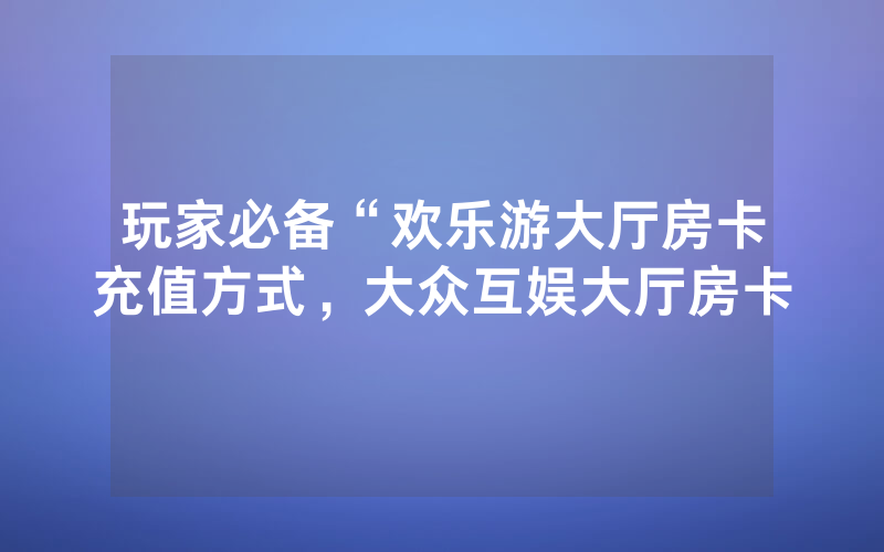 玩家必备“欢乐游大厅房卡充值方式，大众互娱大厅房卡
