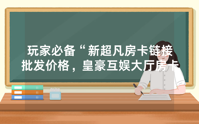 玩家必备“新超凡房卡链接批发价格，皇豪互娱大厅房卡