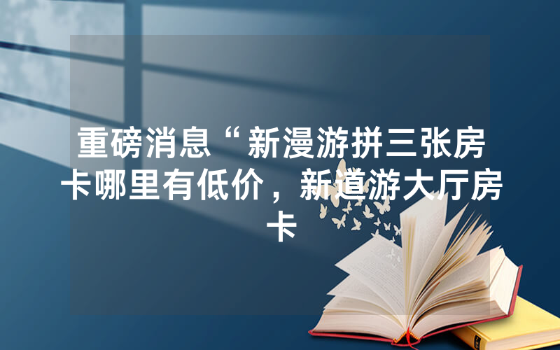 重磅消息“新漫游拼三张房卡哪里有低价，新道游大厅房卡