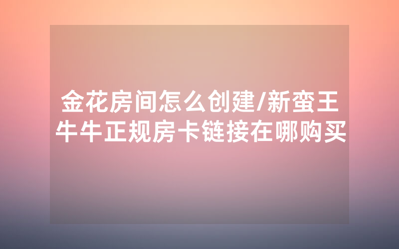 金花房间怎么创建/新蛮王牛牛正规房卡链接在哪购买