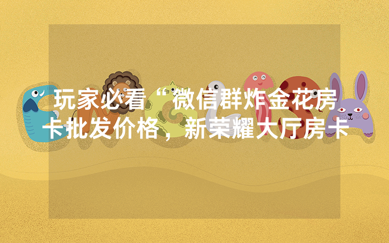 玩家必看“微信群炸金花房卡批发价格，新荣耀大厅房卡