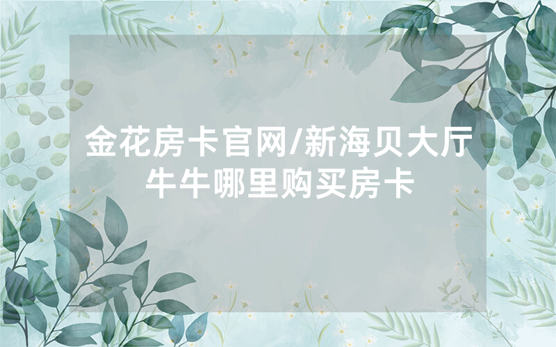 金花房卡官网/新海贝大厅牛牛哪里购买房卡