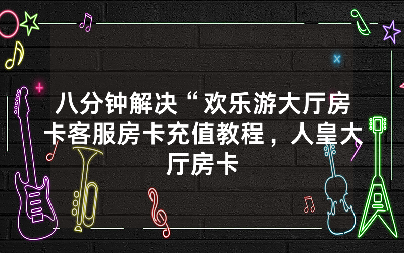 八分钟解决“欢乐游大厅房卡客服房卡充值教程，人皇大厅房卡
