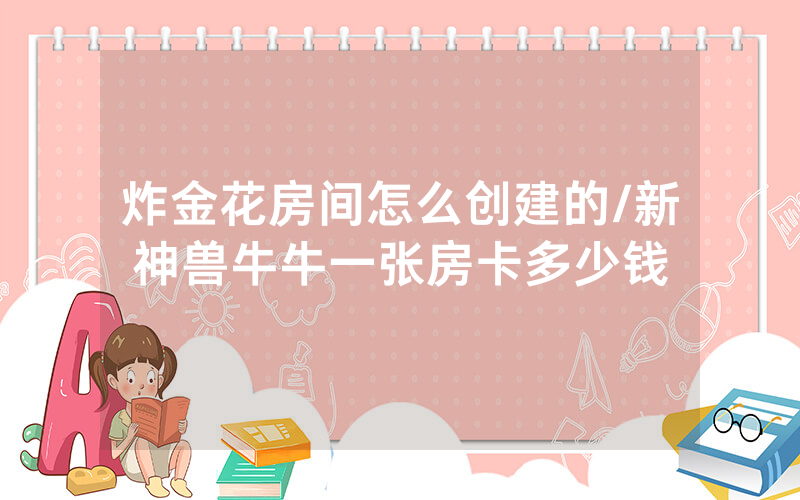 炸金花房间怎么创建的/新神兽牛牛一张房卡多少钱