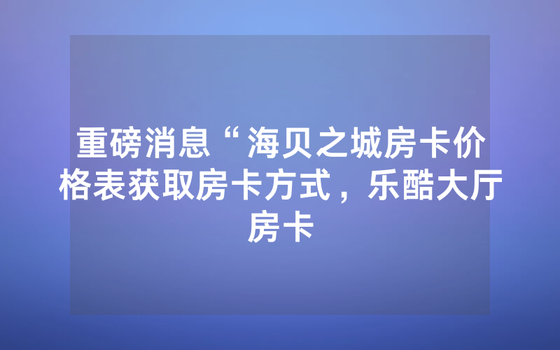 重磅消息“海贝之城房卡价格表获取房卡方式，乐酷大厅房卡