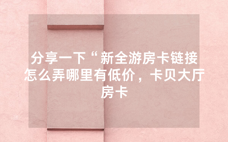 分享一下“新全游房卡链接怎么弄哪里有低价，卡贝大厅房卡