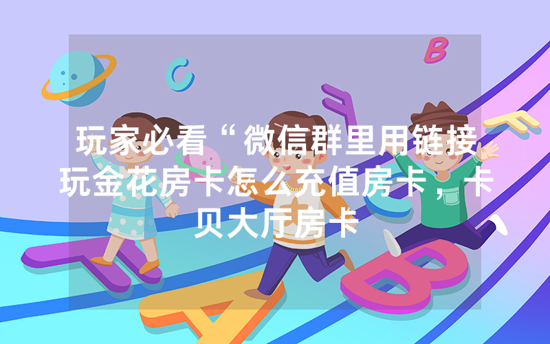玩家必看“微信群里用链接玩金花房卡怎么充值房卡，卡贝大厅房卡